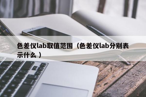 色差儀lab取值范圍（色差儀lab分別表示什么 ）