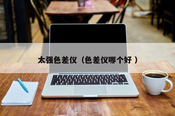 太強(qiáng)色差儀（色差儀哪個好 ）