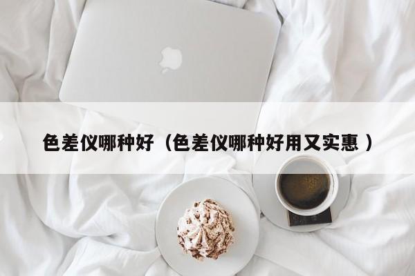 色差儀哪種好（色差儀哪種好用又實(shí)惠 ）