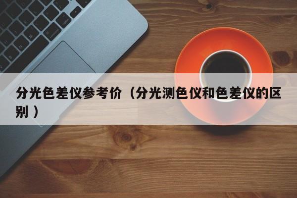 分光色差儀參考價（分光測色儀和色差儀的區(qū)別 ）