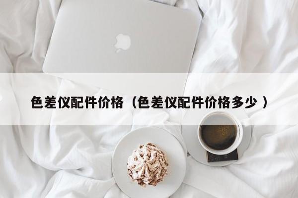 色差儀配件價格（色差儀配件價格多少 ）