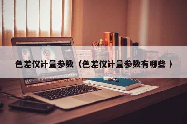 色差儀計(jì)量參數(shù)（色差儀計(jì)量參數(shù)有哪些 ）