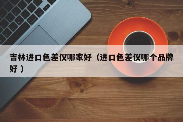吉林進(jìn)口色差儀哪家好（進(jìn)口色差儀哪個(gè)品牌好 ）