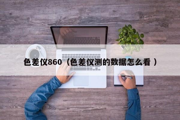 色差儀860（色差儀測(cè)的數(shù)據(jù)怎么看 ）
