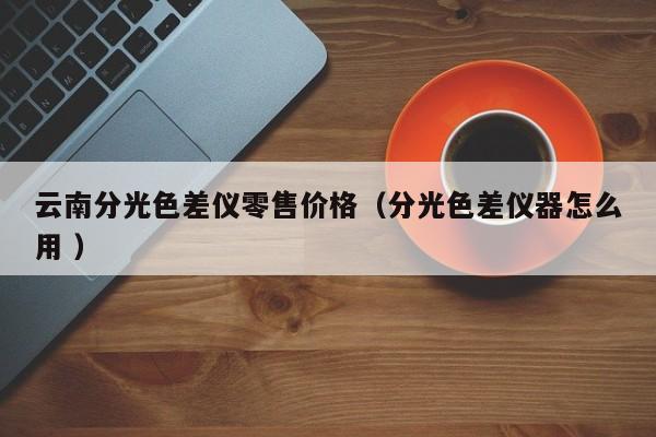 云南分光色差儀零售價格（分光色差儀器怎么用 ）