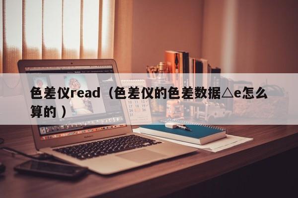 色差儀read（色差儀的色差數(shù)據(jù)△e怎么算的 ）