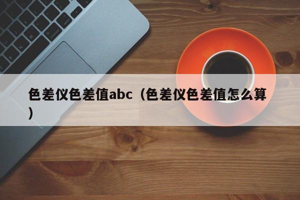 色差儀色差值abc（色差儀色差值怎么算 ）