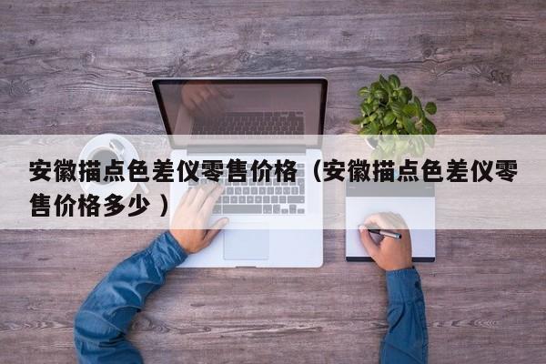 安徽描點色差儀零售價格（安徽描點色差儀零售價格多少 ）