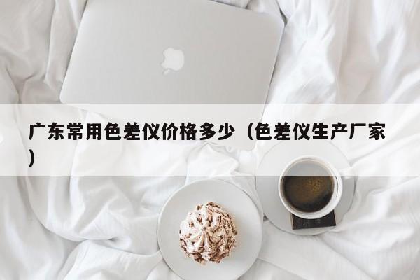 廣東常用色差儀價(jià)格多少（色差儀生產(chǎn)廠家 ）