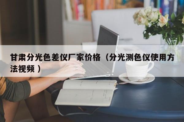 甘肅分光色差儀廠家價(jià)格（分光測(cè)色儀使用方法視頻 ）