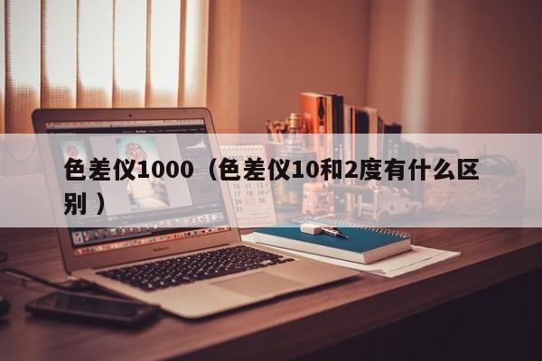 色差儀1000（色差儀10和2度有什么區(qū)別 ）