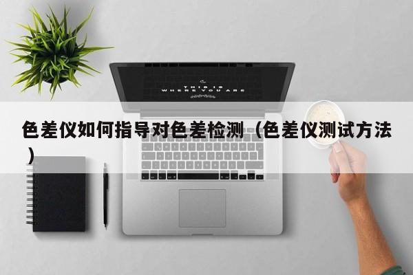 色差儀如何指導(dǎo)對(duì)色差檢測(cè)（色差儀測(cè)試方法 ）