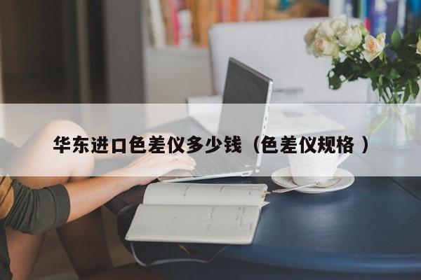 華東進(jìn)口色差儀多少錢(qián)（色差儀規(guī)格 ）