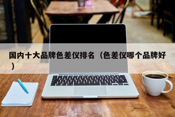 國內(nèi)十大品牌色差儀排名（色差儀哪個品牌好 ）