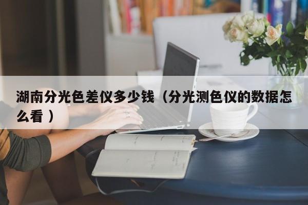 湖南分光色差儀多少錢(qián)（分光測(cè)色儀的數(shù)據(jù)怎么看 ）