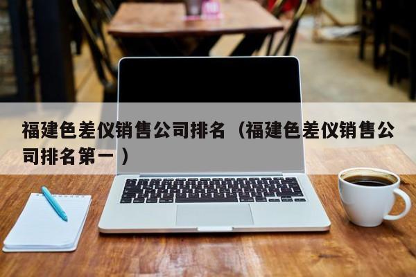 福建色差儀銷售公司排名（福建色差儀銷售公司排名第一 ）