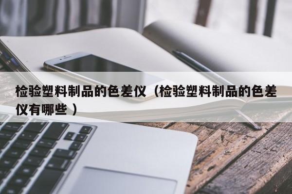 檢驗(yàn)塑料制品的色差儀（檢驗(yàn)塑料制品的色差儀有哪些 ）