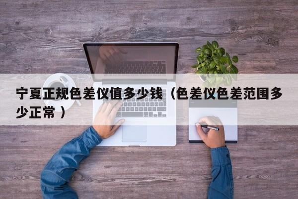 寧夏正規(guī)色差儀值多少錢（色差儀色差范圍多少正常 ）