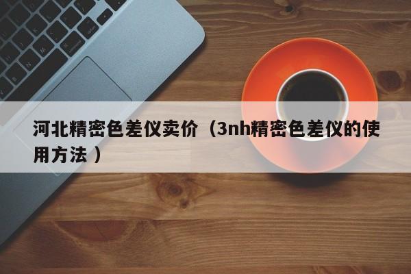 河北精密色差儀賣價（3nh精密色差儀的使用方法 ）