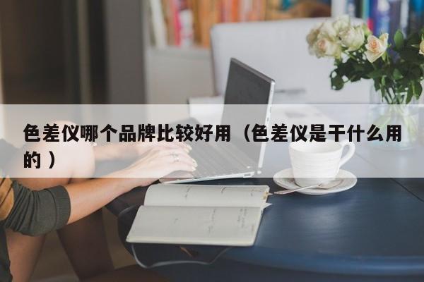 色差儀哪個(gè)品牌比較好用（色差儀是干什么用的 ）