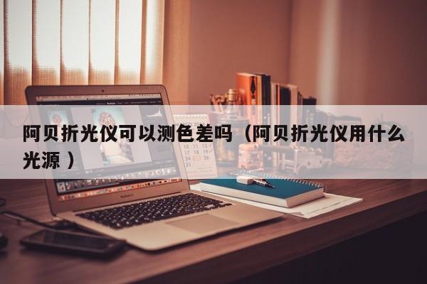 阿貝折光儀可以測色差嗎（阿貝折光儀用什么光源 ）