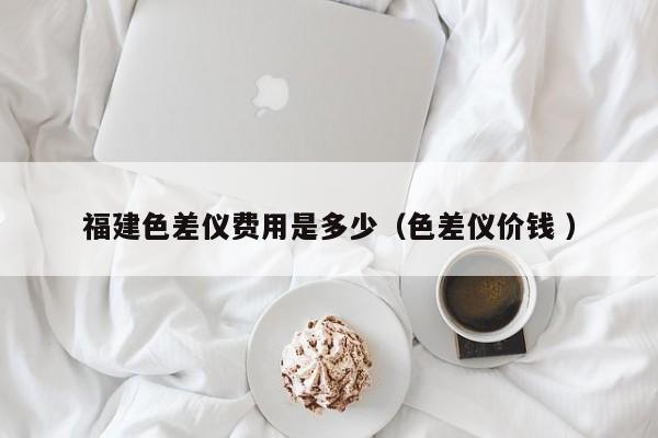 福建色差儀費(fèi)用是多少（色差儀價(jià)錢 ）