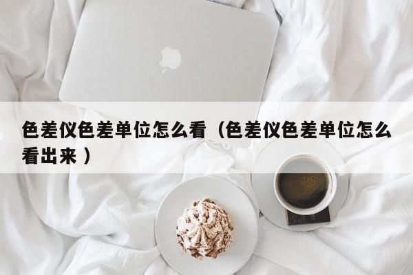 色差儀色差單位怎么看（色差儀色差單位怎么看出來(lái) ）