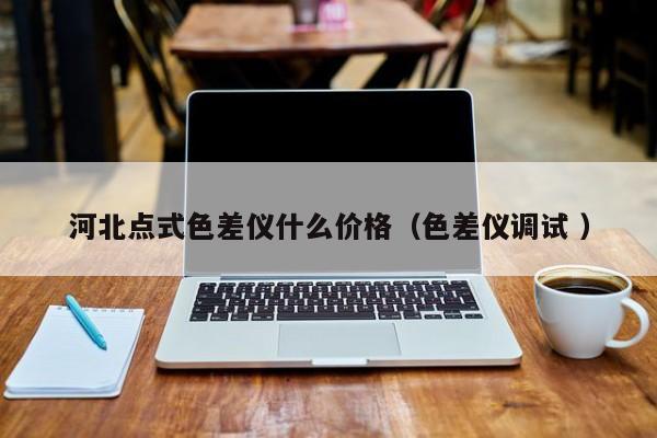河北點式色差儀什么價格（色差儀調(diào)試 ）