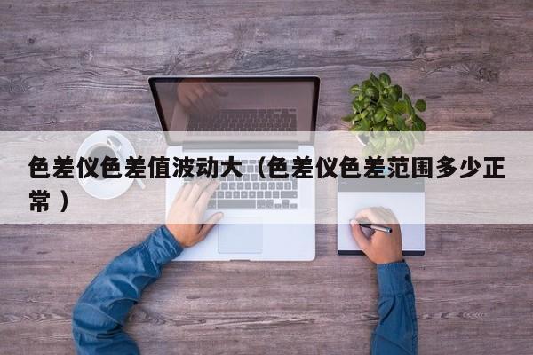 色差儀色差值波動(dòng)大（色差儀色差范圍多少正常 ）