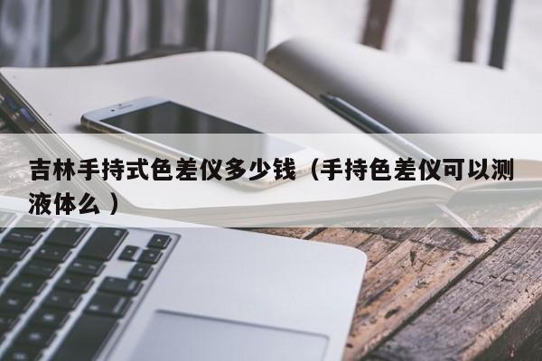 吉林手持式色差儀多少錢（手持色差儀可以測(cè)液體么 ）