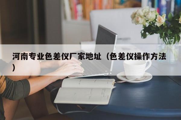 河南專(zhuān)業(yè)色差儀廠家地址（色差儀操作方法 ）