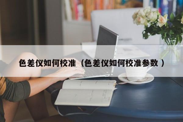 色差儀如何校準(zhǔn)（色差儀如何校準(zhǔn)參數(shù) ）