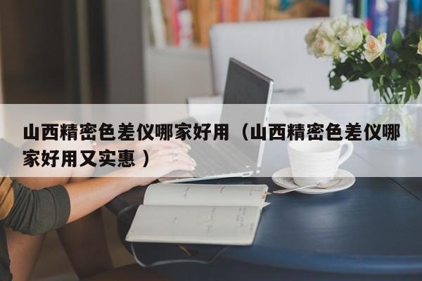 山西精密色差儀哪家好用（山西精密色差儀哪家好用又實(shí)惠 ）