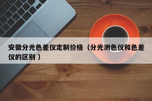 安徽分光色差儀定制價格（分光測色儀和色差儀的區(qū)別 ）