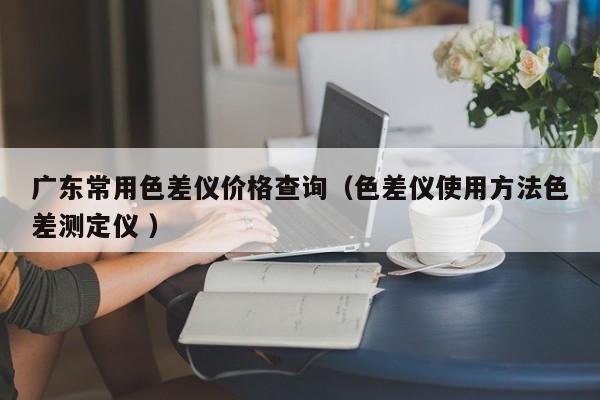 廣東常用色差儀價格查詢（色差儀使用方法色差測定儀 ）