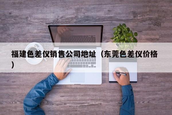 福建色差儀銷售公司地址（東莞色差儀價(jià)格 ）
