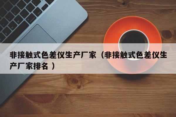 非接觸式色差儀生產(chǎn)廠家（非接觸式色差儀生產(chǎn)廠家排名 ）