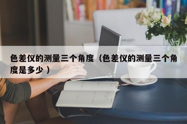 色差儀的測(cè)量三個(gè)角度（色差儀的測(cè)量三個(gè)角度是多少 ）