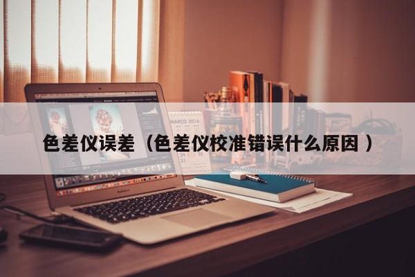色差儀誤差（色差儀校準(zhǔn)錯(cuò)誤什么原因 ）