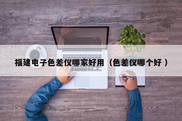福建電子色差儀哪家好用（色差儀哪個好 ）