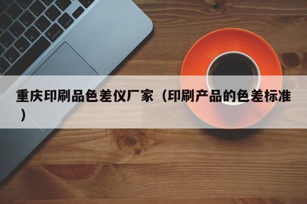 重慶印刷品色差儀廠家（印刷產(chǎn)品的色差標(biāo)準(zhǔn) ）