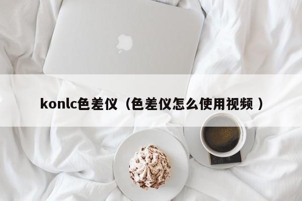 konlc色差儀（色差儀怎么使用視頻 ）