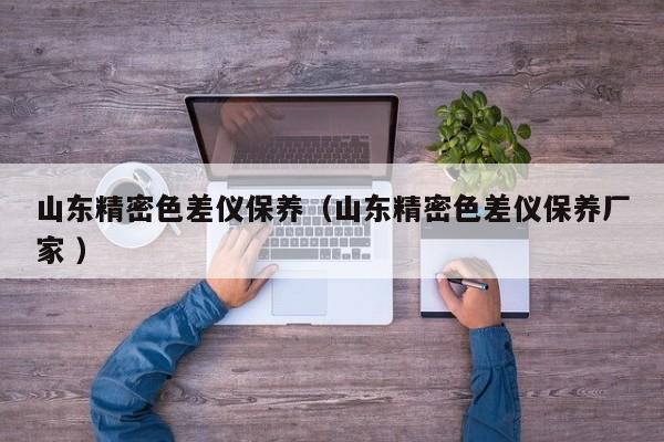 山東精密色差儀保養(yǎng)（山東精密色差儀保養(yǎng)廠家 ）