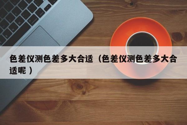 色差儀測色差多大合適（色差儀測色差多大合適呢 ）