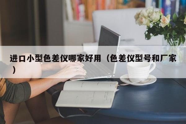 進(jìn)口小型色差儀哪家好用（色差儀型號(hào)和廠家 ）
