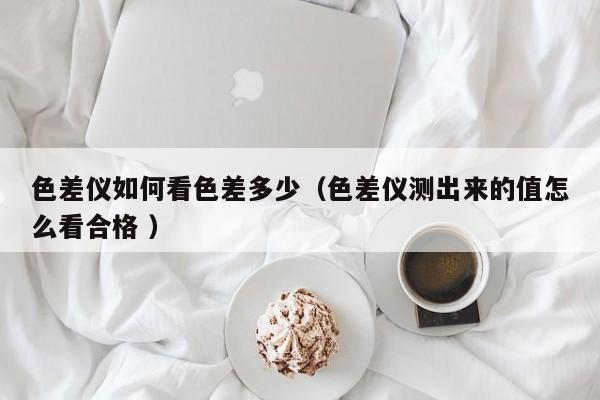 色差儀如何看色差多少（色差儀測出來的值怎么看合格 ）