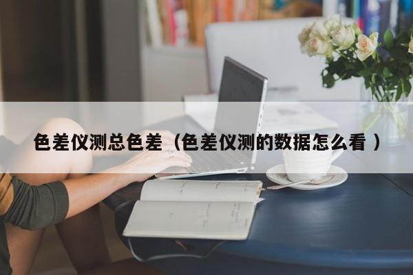 色差儀測總色差（色差儀測的數(shù)據(jù)怎么看 ）
