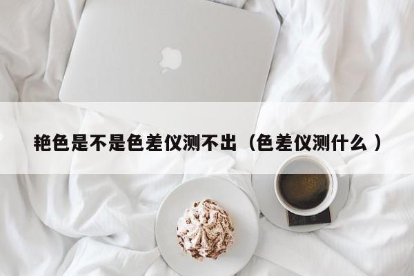 艷色是不是色差儀測(cè)不出（色差儀測(cè)什么 ）