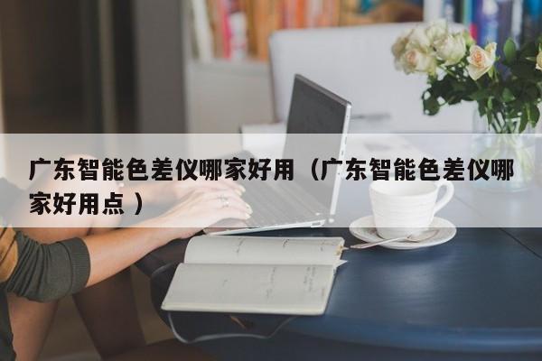 廣東智能色差儀哪家好用（廣東智能色差儀哪家好用點 ）
